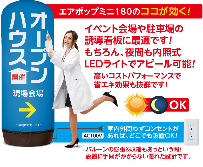 エアポップミニ180のココが効く！イベント会場や駐車場の誘導看板に最適です!もちろん、夜間も内照式LEDライトでアピール可能!　高いコストパフォーマンスで省エネ効果も抜群です!昼も夜もOK! 室内外問わずコンセントがあれば、どこでも設置OK！ AC100V バルーンの膨張&収縮もあっという間! 設置に手間がかからない優れた設計です。