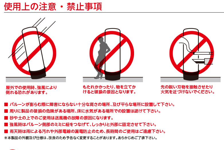 使用上の注意 ・ 禁止事項 屋外での使用時、強風により倒れる恐れがあります。 もたれかかったり、物を立てかけると破損の原因となります。先の鋭い刃物を接触させたり火気を近づけないでください。■ バルーンが膨らむ際に障害にならない十分な高さの場所、及び平らな場所に設置して下さい。■ 周りに製品の破損の危険がある場所、床に水気がある場所での設置は避けて下さい。■ 砂や土の上でのご使用は送風機の故障の原因になります。■ 強風時はバルーン側部のミミに紐をつなげて、しっかりと外部に固定させて下さい。■ 雨天時は雨による汚れや外部電線の漏電防止のため、長時間のご使用はご遠慮下さい。※本製品の外観及び仕様は、改良のため予告なく変更することがあります。あらかじめご了承下さい。 