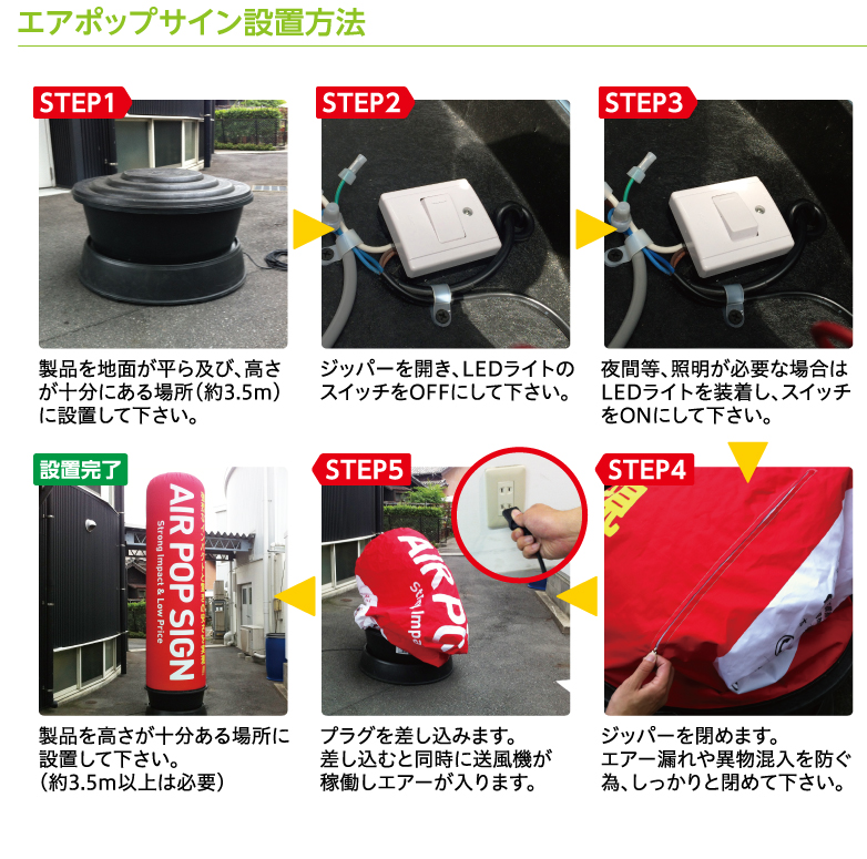 エアポップサイン設置方法 STEP1:製品を地面が平ら及び、高さが十分にある場所（約3.5m）に設置して下さい。 STEP2:ジッパーを開き、LEDライトのスイッチをOFFにして下さい。（赤い点がある方がON） STEP3:夜間等、照明が必要な場合はLEDライトを装着し、スイッチをONにして下さい。 STEP4:ジッパーを閉めます。エアー漏れや異物混入を防ぐ為、しっかりと閉めて下さい。 STEP5:プラグを差し込みます。差し込むと同時に送風機が稼働しエアーが入ります。 設置完了:製品を高さが十分ある場所に設置して下さい。（約3.5m以上は必要）