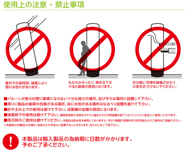 使用上の注意 ・ 禁止事項 屋外での使用時、強風により倒れる恐れがあります。 もたれかかったり、物を立てかけると破損の原因となります。 先の鋭い刃物を接触させたり火気を近づけないでください。 ■バルーンが膨らむ際に障害にならない十分な高さの場所、及び平らな場所に設置して下さい。 ■周りに製品の破損の危険がある場所、床に水気がある場所はなるべく設置を避けて下さい。 ■砂や土の上での使用は避けて下さい。送風機の故障の原因になります。 ■強風時での使用は避けて下さい。通常使用時も布部分のチチと固定された外部設備を紐でつなぐことでより安全にご使用いただけます。 ■雨天時のご使用は避けてください。本製品は防水布を使用しておりますが、汚れや漏電の危険を伴う雨天時などのご使用はご遠慮ください。 ※本製品の外観及び仕様は、改良のため予告なく変更することがあります。あらかじめご了承下さい。 本製品は輸入製品の為納期に日数がかかります。予めご了承ください。