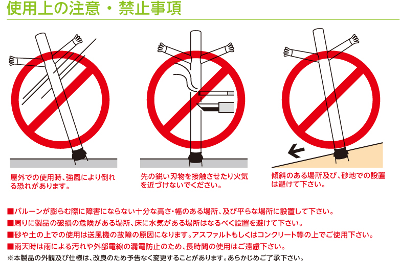 使用上の注意 ・ 禁止事項  ・屋外での使用時、強風により倒れる恐れがあります。 ・先の鋭い刃物を接触させたり火気を近づけないでください。 ・傾斜のある場所及び、砂地での設置は避けて下さい。  ■バルーンが膨らむ際に障害にならない十分な高さ・幅のある場所、及び平らな場所に設置して下さい。 ■周りに製品の破損の危険がある場所、床に水気がある場所はなるべく設置を避けて下さい。 ■砂や土の上での使用は送風機の故障の原因になります。アスファルトもしくはコンクリート等の上でご使用下さい。 ■雨天時は雨による汚れや外部電線の漏電防止のため、長時間の使用はご遠慮下さい。 ※本製品の外観及び仕様は、改良のため予告なく変更することがあります。あらかじめご了承下さい。