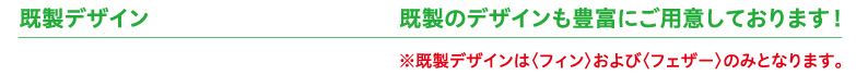 既製デザイン　既製のデザインも豊富にご用意しております！※既製デザインは〈フィン〉および〈フェザー〉のみとなります。