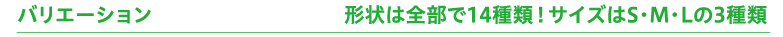 バリエーション　形状は全部で14種類！サイズはS・M・Lの3種類