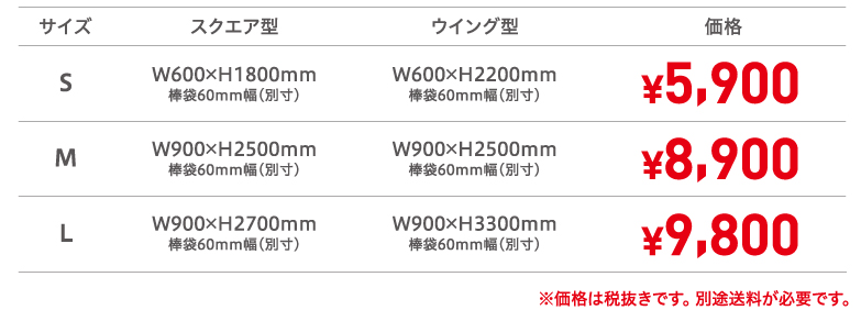 サイズS　スクエア型W600×H1800mm棒袋60mm幅（別寸） ウイング型W600×H2200mm棒袋60mm幅（別寸）　価格¥5,900、サイズM　スクエア型W900×H2500mm棒袋60mm幅（別寸）　ウイング型W900×H2500mm棒袋60mm幅（別寸）価格¥8,900、サイズL　スクエア型W900×H2700mm棒袋60mm幅（別寸）　ウイング型W900×H3300mm棒袋60mm幅（別寸）　価格¥9,800　※価格は税抜きです。 別途送料が必要です。