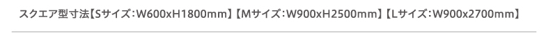 スクエア型寸法【Sサイズ：W600xH1800mm】 【Mサイズ：W900xH2500mm】 【Lサイズ：W900x2700mm】