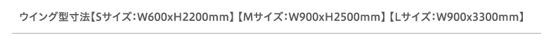 ウイング型寸法【Sサイズ：W600xH2200mm】 【Mサイズ：W900xH2500mm】 【Lサイズ：W900x3300mm】