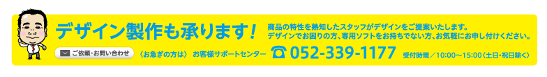 デザイン製作承ります! おまかせ下さい! どんな業種にも対応! 販促のプロがデザインをご提案。デザインでお困りの方、専用ソフトをお持ちでない方もご安心ください。ご依頼・お問い合わせ 〈お急ぎの方は〉 お客様サポートセンター tel.052-339-1177 受付時間／10：00〜15：00〈土日・祝日除く〉