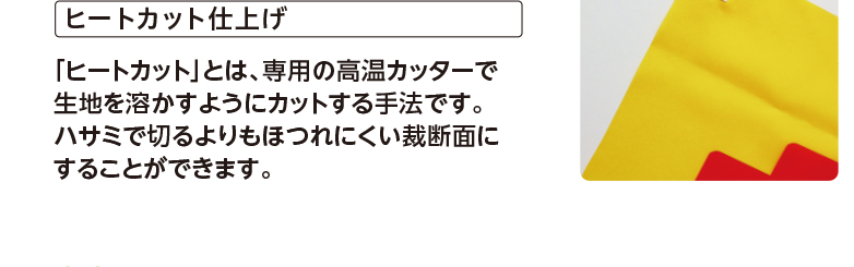 ヒートカット仕上げ 「ヒートカット」とは、専用の高温カッターで生地を溶かすようにカットする手法です。ハサミで切るよりもほつれにくい裁断面にすることができます。