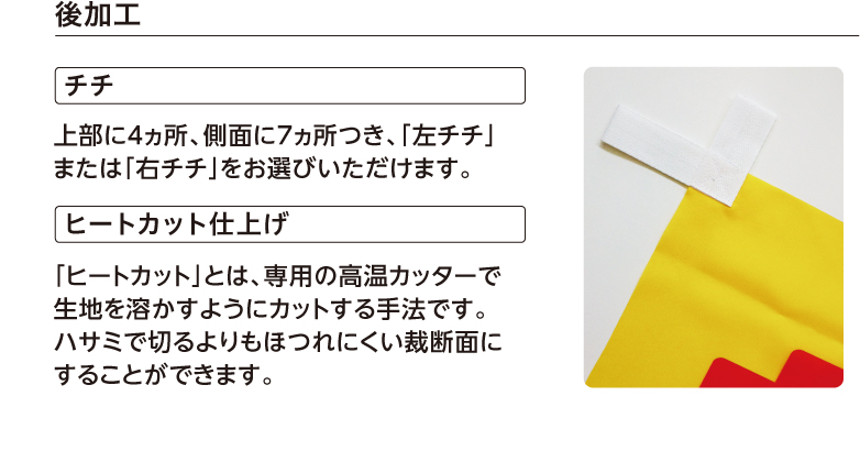 後加工 チチ 上部に4ヵ所、側面に7ヵ所つき、「左チチ」または「右チチ」をお選びいただけます。 ヒートカット仕上げ 「ヒートカット」とは、専用の高温カッターで生地を溶かすようにカットする手法です。ハサミで切るよりもほつれにくい裁断面にすることができます。