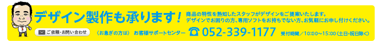 デザイン製作も承ります！商品の特性を熟知したスタッフがデザインをご提案いたします。
デザインでお困りの方、専用ソフトをお持ちでない方、お気軽にお申し付けください。〈お急ぎの方は〉お客様サポートセンターtel052-339-1177受付時間／10：00〜15：00〈土日・祝日除く〉