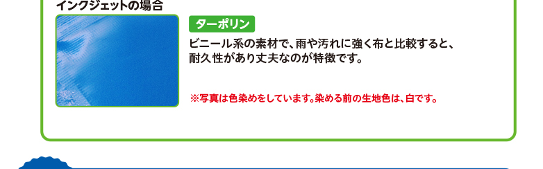 インクジェットの場合 ターポリン ビニール系の素材で、雨や汚れに強く布と比較すると、耐久性があり丈夫なのが特徴です。 ※写真は色染めをしています。染める前の生地色は、白です。