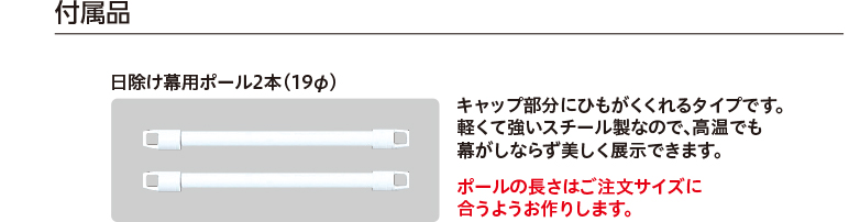 付属品 日除け幕用ポール2本（19φ） キャップ部分にひもがくくれるタイプです。軽くて強いスチール製なので、高温でも幕がしならず美しく展示できます。 ポールの長さはご注文サイズに合うようお作りします。