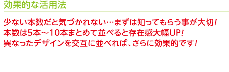 効果的な活用法　少ない本数だと気づかれない…まずは知ってもらう事が大切！本数は5本〜10本まとめて並べると存在感大幅UP！異なったデザインを交互に並べれば、さらに効果的です！