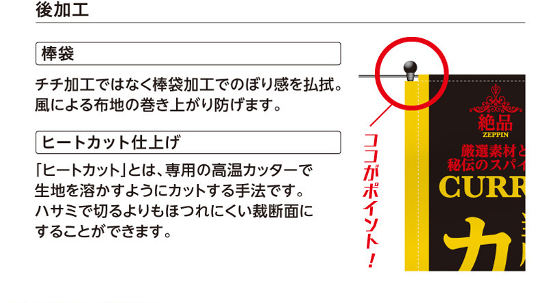 後加工　棒袋　チチ加工ではなく棒袋加工でのぼり感を払拭。風による布地の巻き上がり防げます。　ヒートカット仕上げ　「ヒートカット」とは、専用の高温カッターで生地を溶かすようにカットする手法です。ハサミで切るよりもほつれにくい裁断面にすることができます。 ココがポイント!