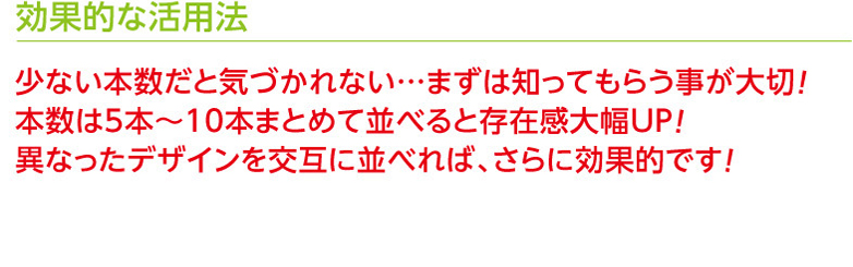 効果的な活用法　少ない本数だと気づかれない…まずは知ってもらう事が大切！本数は5本〜10本まとめて並べると存在感大幅UP！異なったデザインを交互に並べれば、さらに効果的です！