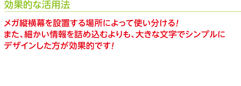 効果的な活用法 メガ縦横幕を設置する場所によって使い分ける！また、細かい情報を詰め込むよりも、大きな文字でシンプルにデザインした方が効果的です！