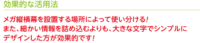 効果的な活用法 メガ縦横幕を設置する場所によって使い分ける！また、細かい情報を詰め込むよりも、大きな文字でシンプルにデザインした方が効果的です！