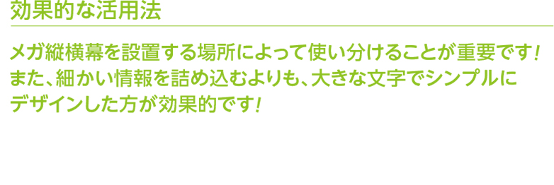 効果的な活用法 メガ縦横幕を設置する場所によって使い分けることが重要です！また、細かい情報を詰め込むよりも、大きな文字でシンプルにデザインした方が効果的です！ 