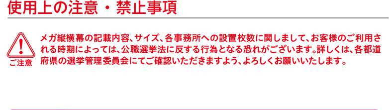 ご注意　使用上の注意 ・ 禁止事項 メガ縦横幕の記載内容、サイズ、各事務所への設置枚数に関しまして、お客様のご利用される時期によっては、公職選挙法に反する行為となる恐れがございます。詳しくは、各都道府県の選挙管理委員会にてご確認いただきますよう、よろしくお願いいたします。