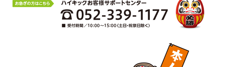 お急ぎの方はこちら　ハイキックお客様サポートセンター　TEL052-339-1177　■ 受付時間／10:00〜15：00〈土日・祝祭日除く〉