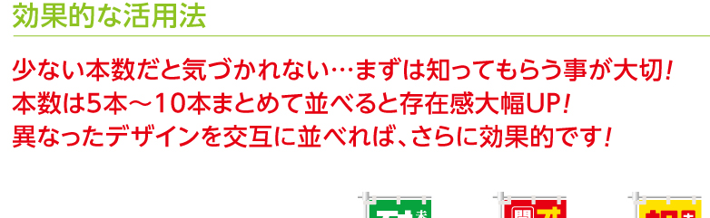 効果的な活用法　少ない本数だと気づかれない…まずは知ってもらう事が大切！本数は5本〜10本まとめて並べると存在感大幅UP！異なったデザインを交互に並べれば、さらに効果的です！