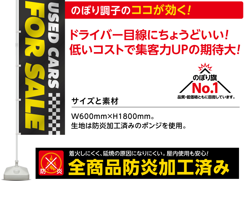 のぼり調子のココが効く！ドライバー目線にちょうどいい! 低いコストで集客力UPの期待大! サイズと素材W600mm×H1800mm。
生地は防炎加工済みのポンジを使用。 のぼり旗No.1 品質・低価格ともに目指しています。
防炎 着火しにくく、延焼の原因になりにくい。屋内使用も安心！全商品防炎加工済み