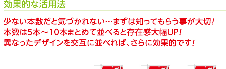 効果的な活用法 少ない本数だと気づかれない…まずは知ってもらう事が大切！ 本数は5本〜10本まとめて並べると存在感大幅UP！
異なったデザインを交互に並べれば、さらに効果的です！