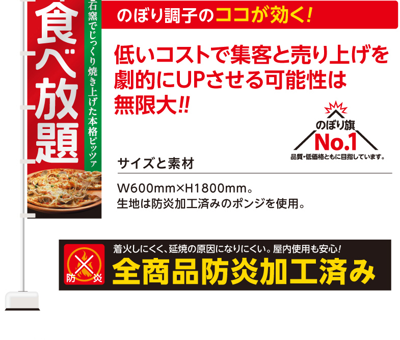 のぼり調子のココが効く！ 低いコストで集客と売り上げを劇的にUPさせる可能性は無限大!! のぼり旗No.1 品質・低価格ともに目指しています。　サイズと素材　W600mm×H1800mm。生地は防炎加工済みのポンジを使用。防炎。着火しにくく、延焼の原因になりにくい。屋内使用も安心！全商品防炎加工済み