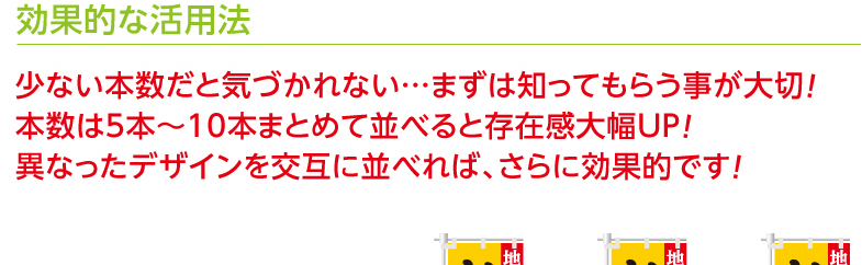 効果的な活用法　少ない本数だと気づかれない…まずは知ってもらう事が大切！本数は5本〜10本まとめて並べると存在感大幅UP！異なったデザインを交互に並べれば、さらに効果的です！