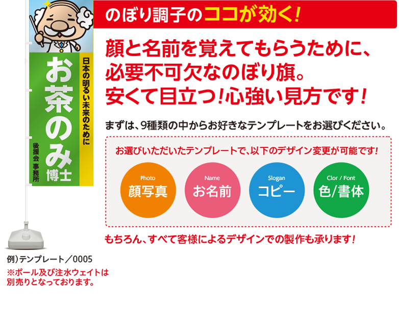 のぼり調子のココが効く！顔と名前を覚えてもらうために、必要不可欠なのぼり旗。安くて目立つ！心強い見方です！まずは、9種類の中からお好きなテンプレートをお選びください。お選びいただいたテンプレートで、以下のデザイン変更が可能です！Photo 顔写真 Nameお名前 Sloganコピー Color / Font色/書体 もちろん、すべて客様によるデザインでの製作も承ります！例）テンプレート／0005 ※ポール及び注水ウェイトは別売りとなっております。