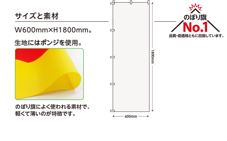 サイズと素材 W600mm×H1800mm。 生地にはポンジを使用。 のぼり旗によく使われる素材で、軽くて薄いのが特徴です。 のぼり旗No.1 品質・低価格ともに目指しています。