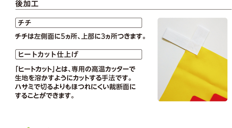 後加工 チチ チチは左側面に5ヵ所、上部に3ヵ所つきます。 ヒートカット仕上げ 「ヒートカット」とは、専用の高温カッターで生地を溶かすようにカットする手法です。ハサミで切るよりもほつれにくい裁断面にすることができます。