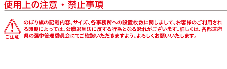 ご注意　使用上の注意 ・ 禁止事項 のぼり旗の記載内容、サイズ、各事務所への設置枚数に関しまして、お客様のご利用される時期によっては、公職選挙法に反する行為となる恐れがございます。詳しくは、各都道府県の選挙管理委員会にてご確認いただきますよう、よろしくお願いいたします。