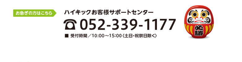 お急ぎの方はこちら　ハイキックお客様サポートセンター　TEL052-339-1177　■ 受付時間／10:00〜15：00〈土日・祝祭日除く〉