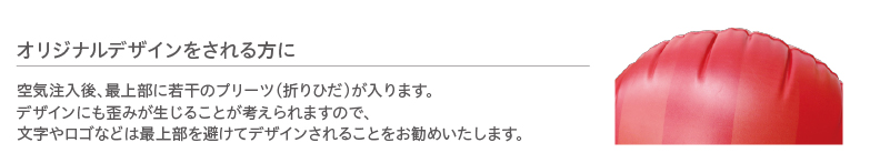 オリジナルデザインをされる方に 空気注入後、最上部に若干のプリーツ（折りひだ）が入ります。デザインにも歪みが生じることが考えられますので、文字やロゴなどは最上部を避けてデザインされることをお勧めいたします。