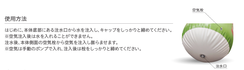 使用方法 はじめに、本体底部にある注水口から水を注入し、キャップをしっかりと締めてください。※空気注入後は水を入れることができません。注水後、本体側面の空気栓から空気を注入し膨らませます。※空気は手動のポンプで入れ、注入後は栓をしっかりと締めてください。