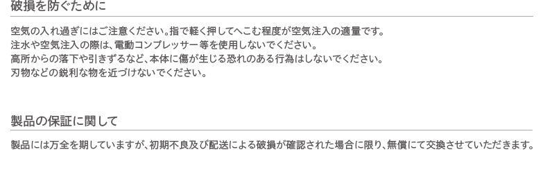 破損を防ぐために 空気の入れ過ぎにはご注意ください。指で軽く押してへこむ程度が空気注入の適量です。注水や空気注入の際は、電動コンプレッサー等を使用しないでください。高所からの落下や引きずるなど、本体に傷が生じる恐れのある行為はしないでください。
刃物などの鋭利な物を近づけないでください。