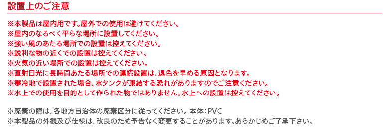 設置上のご注意 ※本製品は屋内用です。屋外での使用は避けてください。
※屋内のなるべく平らな場所に設置してください。
※強い風のあたる場所での設置は控えてください。
※鋭利な物の近くでの設置は控えてください。
※火気の近い場所での設置は控えてください。
※直射日光に長時間あたる場所での連続設置は、退色を早める原因となります。
※寒冷地で設置された場合、水タンクが凍結する恐れがありますのでご注意ください。
※水上での使用を目的として作られた物ではありません。水上への設置は控えてください。※廃棄の際は、各地方自治体の廃棄区分に従ってください。 本体：PVC
※本製品の外観及び仕様は、改良のため予告なく変更することがあります。あらかじめご了承下さい。
