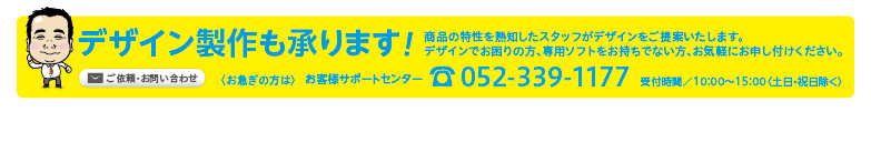 デザイン製作も承ります！商品の特性を熟知したスタッフがデザインをご提案いたします。
デザインでお困りの方、専用ソフトをお持ちでない方、お気軽にお申し付けください。〈お急ぎの方は〉お客様サポートセンターtel052-339-1177受付時間／10：00〜15：00〈土日・祝日除く〉