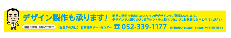 デザイン製作承ります! おまかせ下さい! どんな業種にも対応! 販促のプロがデザインをご提案。デザインでお困りの方、専用ソフトをお持ちでない方もご安心ください。ご依頼・お問い合わせ 〈お急ぎの方は〉 お客様サポートセンター tel.052-339-1177 受付時間／10：00〜15：00〈土日・祝日除く〉