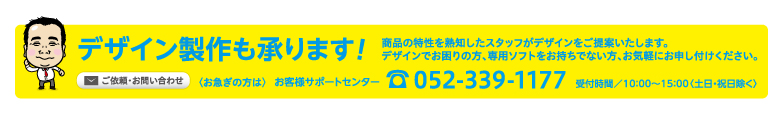 デザイン製作承ります! おまかせ下さい! どんな業種にも対応! 販促のプロがデザインをご提案。デザインでお困りの方、専用ソフトをお持ちでない方もご安心ください。ご依頼・お問い合わせ 〈お急ぎの方は〉 お客様サポートセンター tel.052-339-1177 受付時間／10：00〜15：00〈土日・祝日除く〉