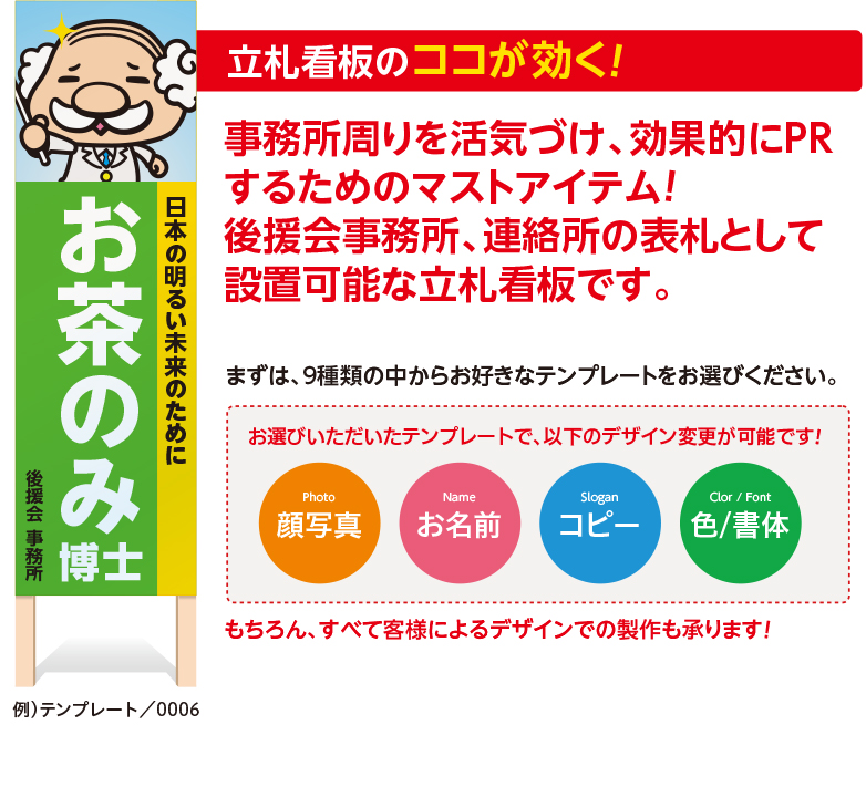 立札看板のココが効く！事務所周りを活気づけ、効果的にPRするためのマストアイテム!　後援会事務所、連絡所の表札として設置可能な立札看板です。まずは、9種類の中からお好きなテンプレートをお選びください。
お選びいただいたテンプレートで、以下のデザイン変更が可能です！
Photo　顔写真　Name　お名前　Slogan　コピー　Color / Font　色/書体　もちろん、すべて客様によるデザインでの製作も承ります！