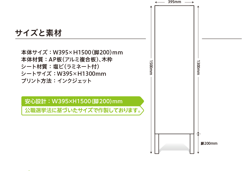 サイズと素材　本体サイズ ： W395×H1500（脚200）mm　本体材質 ： AP板（アルミ複合板）、木枠　シート材質 ： 塩ビ（ラミネート付）　シートサイズ ： W395×H1300mm　プリント方法 ： インクジェット　安心設計 ： W395×H1500（脚200）mm　公職選挙法に基づいたサイズで作製しております。