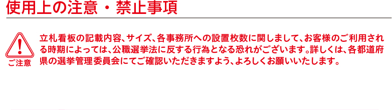 ご注意　使用上の注意 ・ 禁止事項　立札看板の記載内容、サイズ、各事務所への設置枚数に関しまして、お客様のご利用される時期によっては、公職選挙法に反する行為となる恐れがございます。詳しくは、各都道府県の選挙管理委員会にてご確認いただきますよう、よろしくお願いいたします。