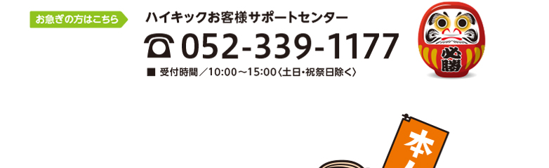 お急ぎの方はこちら　ハイキックお客様サポートセンター　TEL052-339-1177　■ 受付時間／10:00〜15：00〈土日・祝祭日除く〉