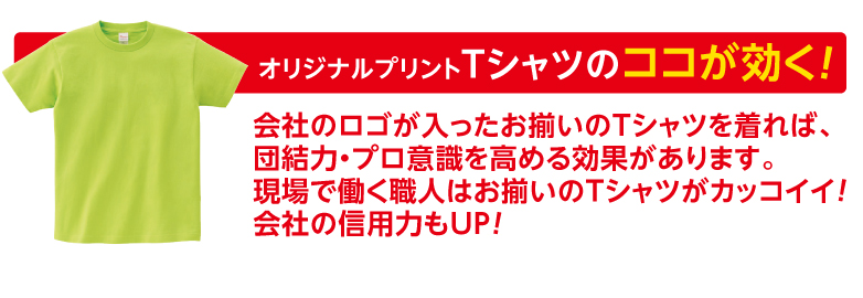 オリジナルプリントTシャツのココが効く！ 会社のロゴが入ったお揃いのTシャツを着れば、団結力・プロ意識を高める効果があります。現場で働く職人はお揃いのＴシャツがカッコイイ!会社の信用力もUP!