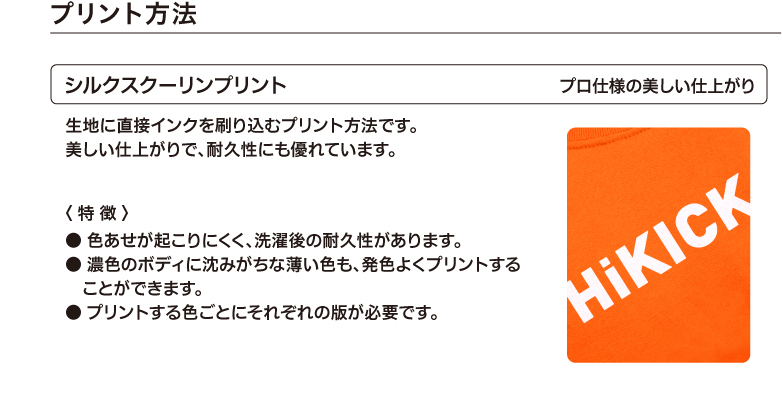 プリント方法　シルクスクーリンプリント　プロ仕様の美しい仕上がり　生地に直接インクを刷り込むプリント方法です。美しい仕上がりで、耐久性にも優れています。　〈 特徴 〉● 色あせが起こりにくく、洗濯後の耐久性があります。● 濃色のボディに沈みがちな薄い色も、発色よくプリントすることができます。● プリントする色ごとにそれぞれの版が必要です。