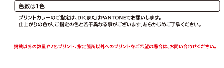 色数は1色　プリントカラーのご指定は、DICまたはPANTONEでお願いします。仕上がりの色が、ご指定の色と若干異なる事がございます。あらかじめご了承ください。掲載以外の数量や2色プリント、指定箇所以外へのプリントをご希望の場合は、お問い合わせください。