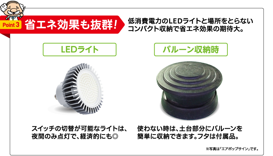 Point 3 省エネ効果も抜群! 低消費電力のLEDライトと場所をとらないコンパクト収納で省エネ効果の期待大。 LEDライト スイッチの切替が可能なライトは、夜間のみ点灯で、経済的にも◎ バルーン収納時 使わない時は、土台部分にバルーンを簡単に収納できます。フタは付属品。 ※写真は「エアポップサイン」です。