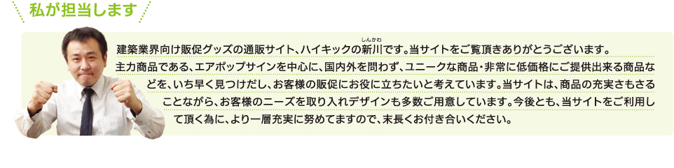 私が担当します 建築業界向け販促グッズの通販サイト、ハイキックの新川（しんかわ）です。当サイトをご覧頂きありがとうございます。
主力商品である、エアポップサインを中心に、国内外を問わず、ユニークな商品・非常に低価格にご提供出来る商品などを、いち早く見つけだし、お客様の販促にお役に立ちたいと考えています。当サイトは、商品の充実さもさることながら、お客様のニーズを取り入れデザインも多数ご用意しています。今後とも、当サイトをご利用して頂く為に、より一層充実に努めてますので、末長くお付き合いください。
